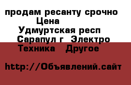 продам ресанту срочно › Цена ­ 1 000 - Удмуртская респ., Сарапул г. Электро-Техника » Другое   